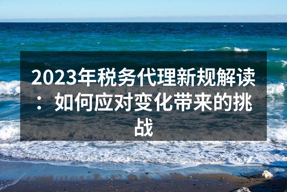 2023年税务代理新规解读：如何应对变化带来的挑战